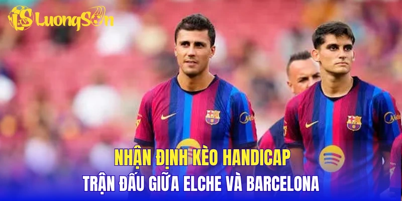 Nhận định chuyên gia, soi kèo chuẩn Elche vs Barcelona